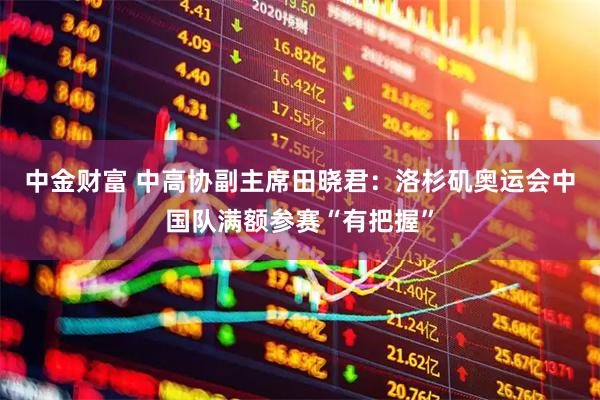 中金财富 中高协副主席田晓君：洛杉矶奥运会中国队满额参赛“有把握”
